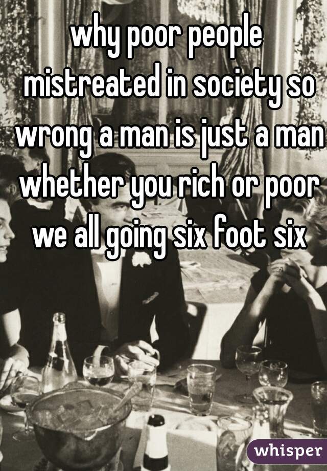 why poor people mistreated in society so wrong a man is just a man whether you rich or poor we all going six foot six