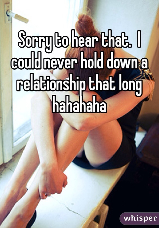 Sorry to hear that.  I could never hold down a relationship that long hahahaha