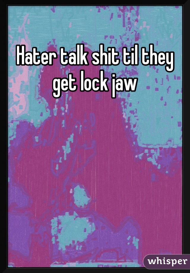 Hater talk shit til they get lock jaw