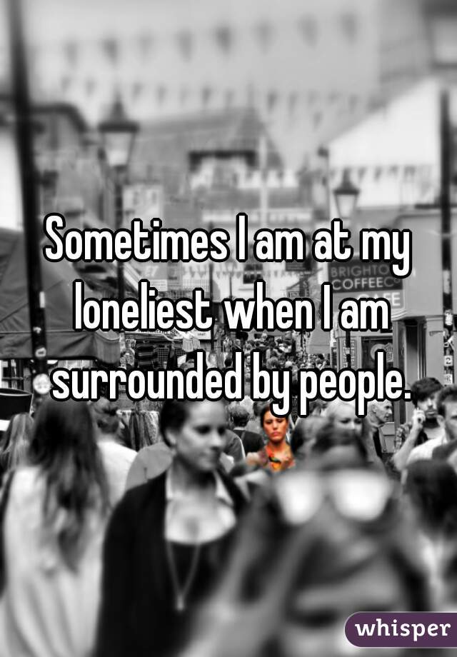Sometimes I am at my loneliest when I am surrounded by people.