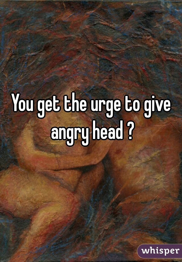 You get the urge to give angry head ?