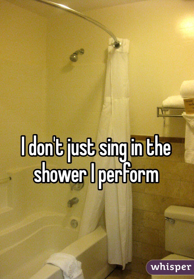 I don't just sing in the shower I perform 
