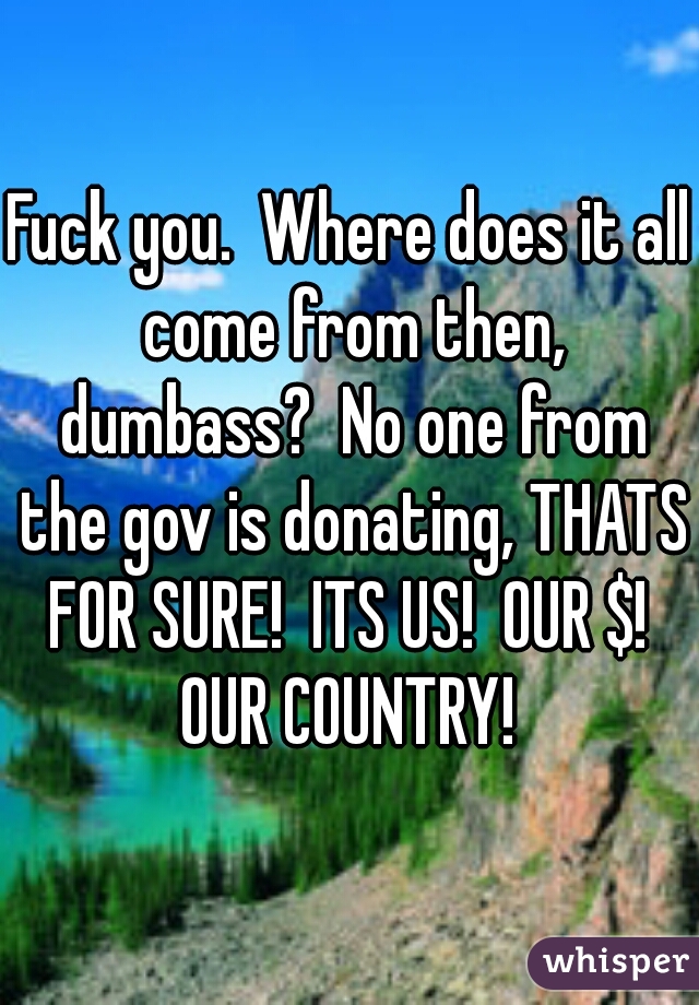Fuck you.  Where does it all come from then, dumbass?  No one from the gov is donating, THATS FOR SURE!  ITS US!  OUR $!  OUR COUNTRY! 