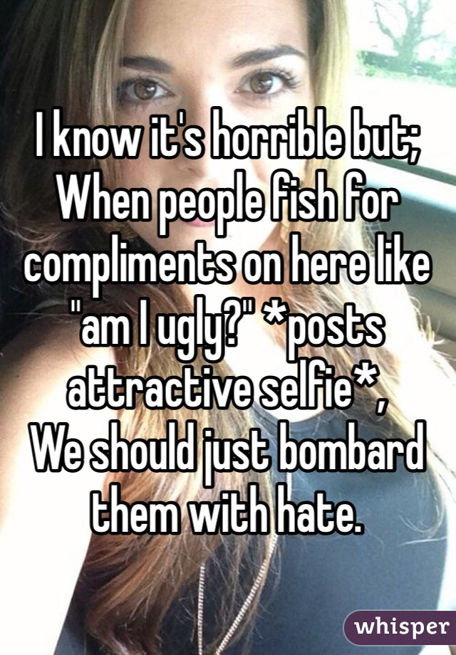 I know it's horrible but;
When people fish for compliments on here like "am I ugly?" *posts attractive selfie*,
We should just bombard them with hate. 