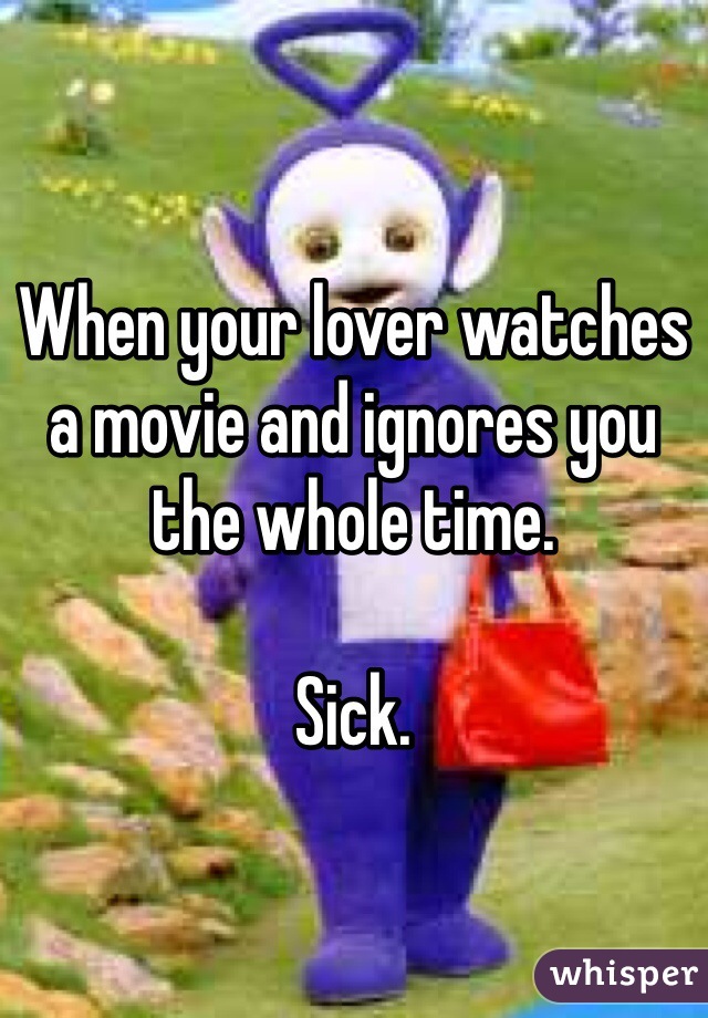 When your lover watches a movie and ignores you the whole time. 

Sick. 