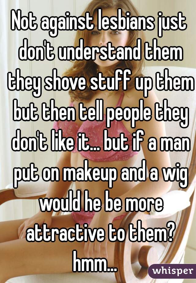 Not against lesbians just don't understand them they shove stuff up them but then tell people they don't like it... but if a man put on makeup and a wig would he be more attractive to them? hmm...   