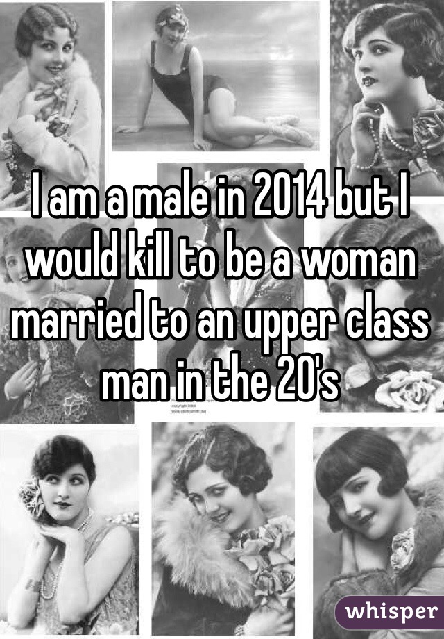 I am a male in 2014 but I would kill to be a woman married to an upper class man in the 20's