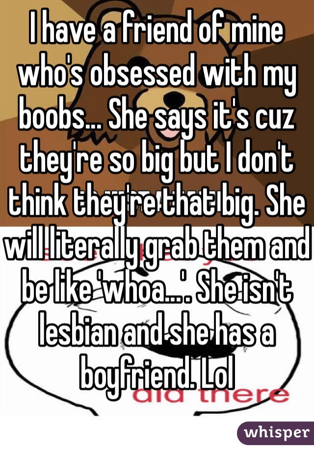 I have a friend of mine who's obsessed with my boobs... She says it's cuz they're so big but I don't think they're that big. She will literally grab them and be like 'whoa...'. She isn't lesbian and she has a boyfriend. Lol
