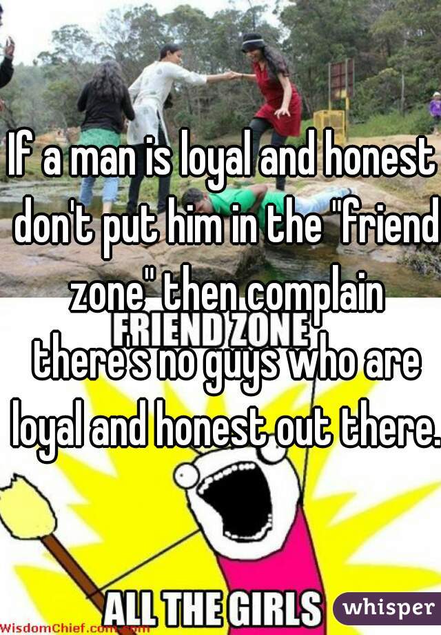 If a man is loyal and honest don't put him in the "friend zone" then complain there's no guys who are loyal and honest out there.