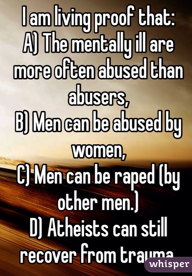 I am living proof that: 
A) The mentally ill are more often abused than abusers,
B) Men can be abused by women,
C) Men can be raped (by other men.)
D) Atheists can still recover from trauma.