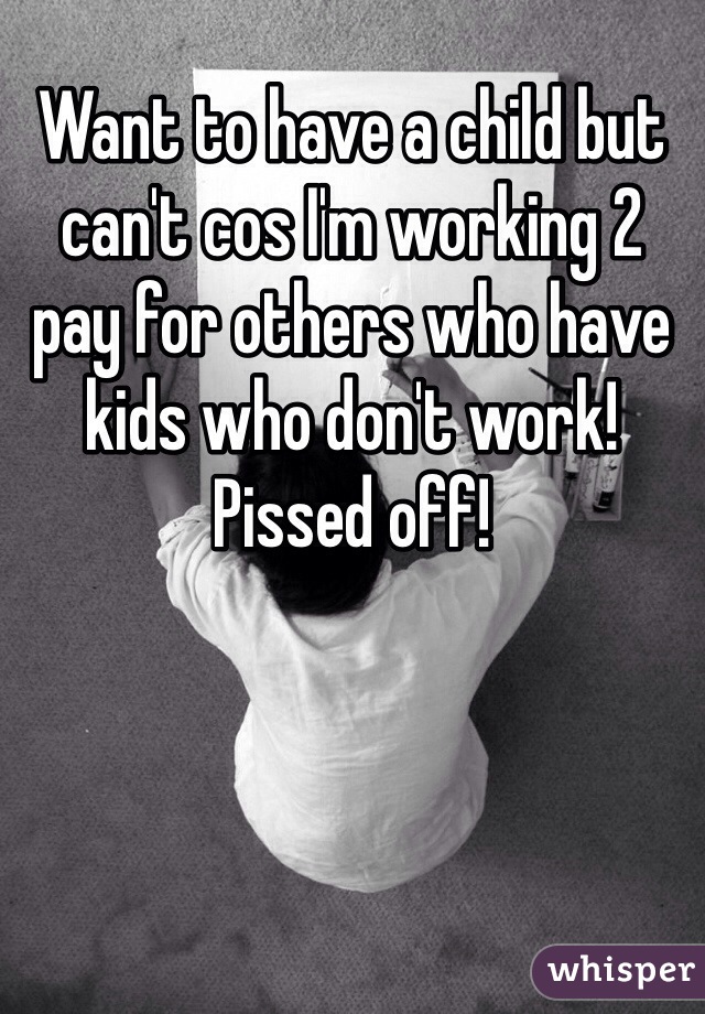 Want to have a child but can't cos I'm working 2 pay for others who have kids who don't work! Pissed off!