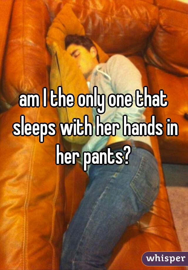 am I the only one that sleeps with her hands in her pants? 