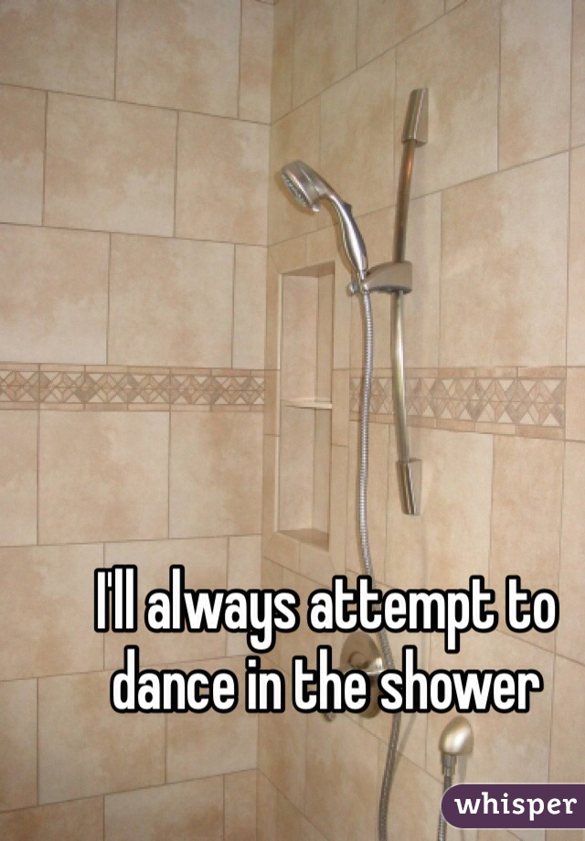 I'll always attempt to dance in the shower 