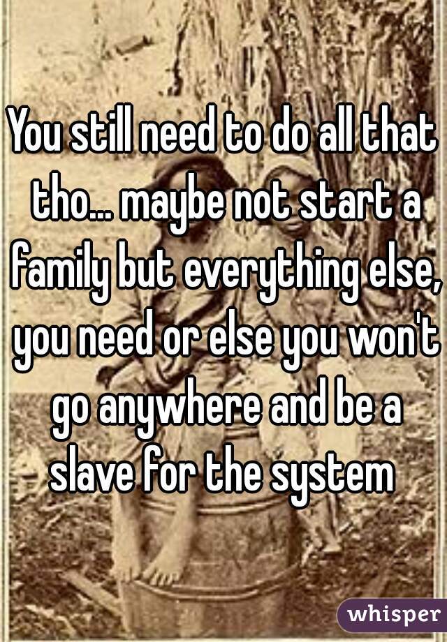You still need to do all that tho... maybe not start a family but everything else, you need or else you won't go anywhere and be a slave for the system 