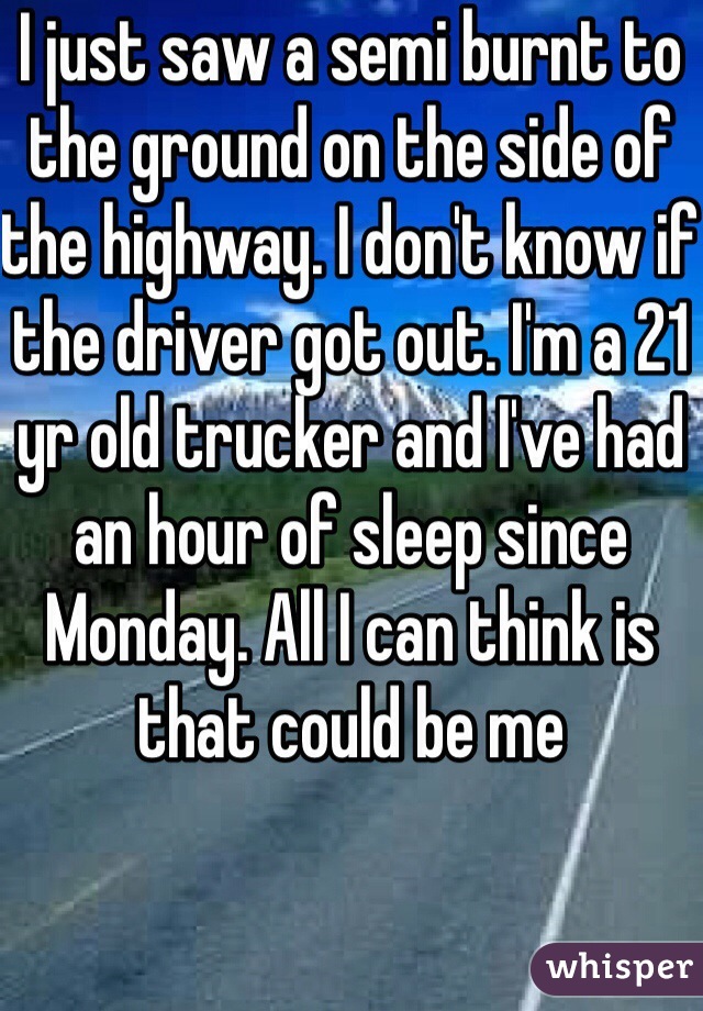 I just saw a semi burnt to the ground on the side of the highway. I don't know if the driver got out. I'm a 21 yr old trucker and I've had an hour of sleep since Monday. All I can think is that could be me