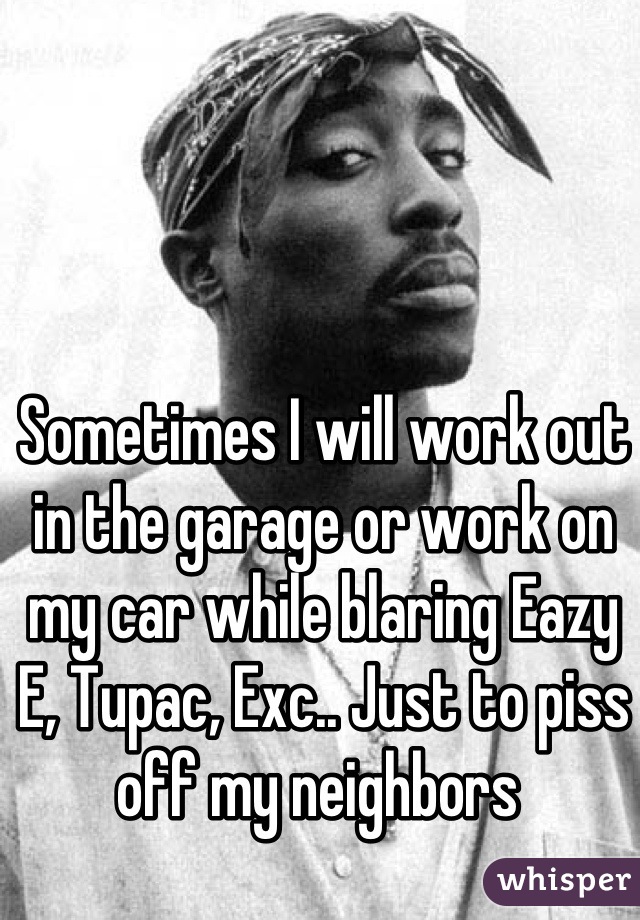 Sometimes I will work out in the garage or work on my car while blaring Eazy E, Tupac, Exc.. Just to piss off my neighbors 