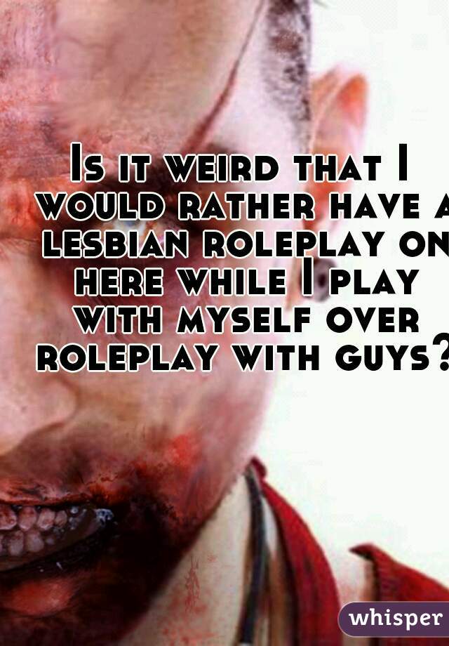 Is it weird that I would rather have a lesbian roleplay on here while I play with myself over roleplay with guys?