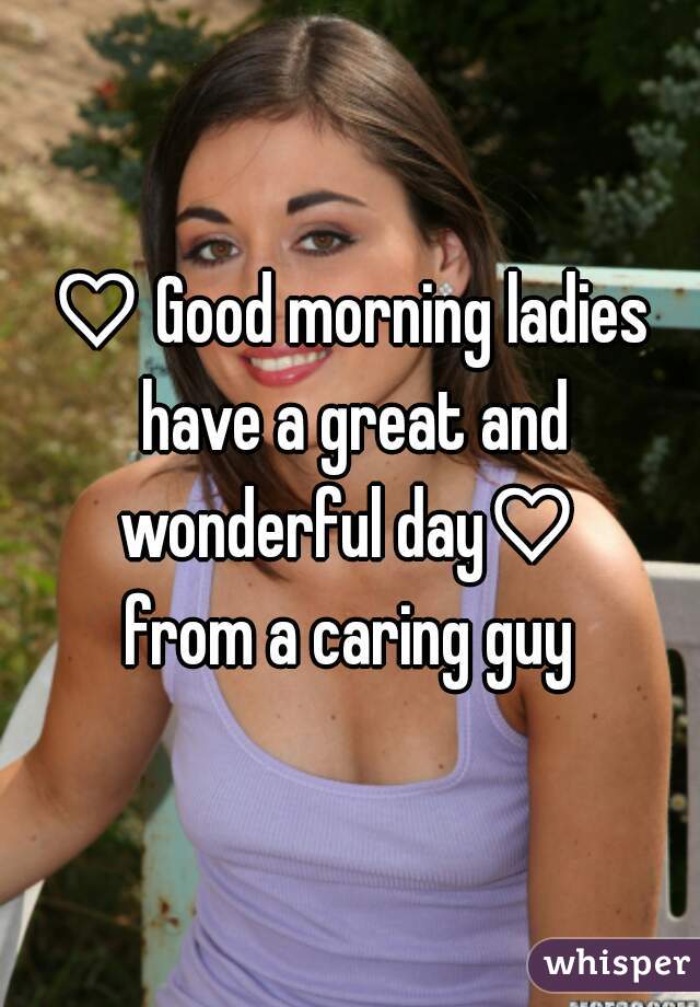 ♡ Good morning ladies have a great and wonderful day♡ 
from a caring guy
