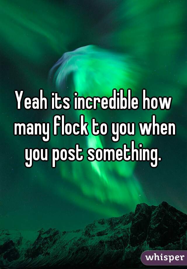 Yeah its incredible how many flock to you when you post something. 