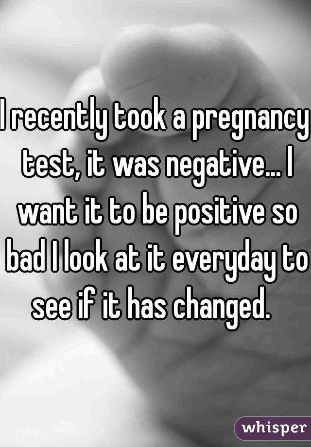 I recently took a pregnancy test, it was negative... I want it to be positive so bad I look at it everyday to see if it has changed.  
