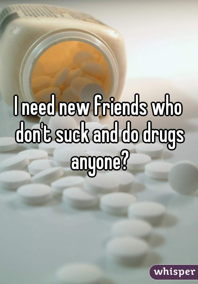I need new friends who don't suck and do drugs anyone?
