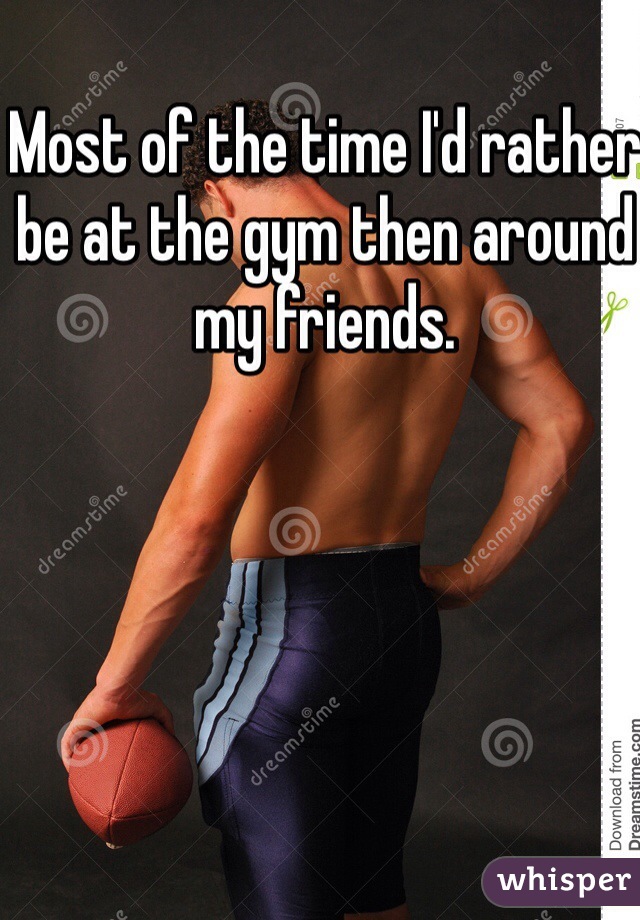 Most of the time I'd rather be at the gym then around my friends.