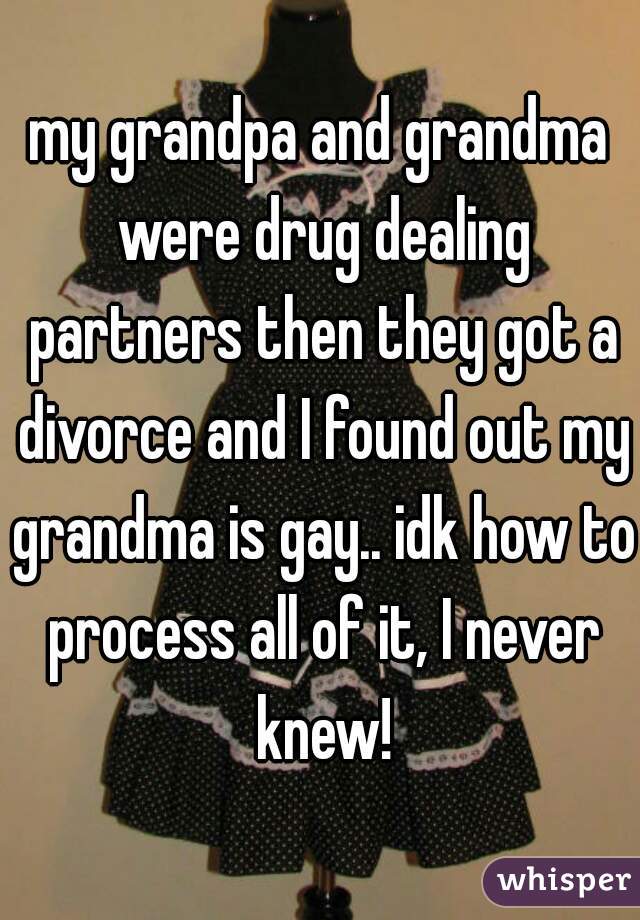 my grandpa and grandma were drug dealing partners then they got a divorce and I found out my grandma is gay.. idk how to process all of it, I never knew!