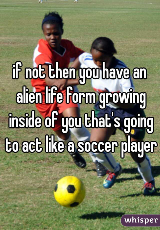 if not then you have an alien life form growing inside of you that's going to act like a soccer player