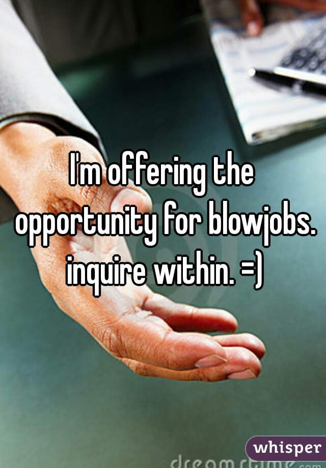 I'm offering the opportunity for blowjobs. inquire within. =)