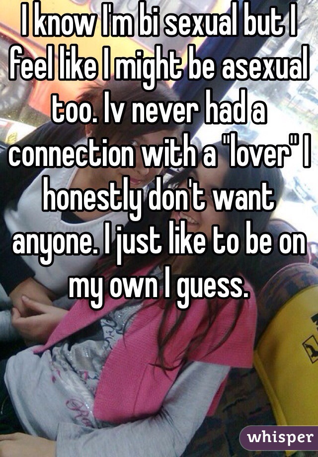 I know I'm bi sexual but I feel like I might be asexual too. Iv never had a connection with a "lover" I honestly don't want anyone. I just like to be on my own I guess. 