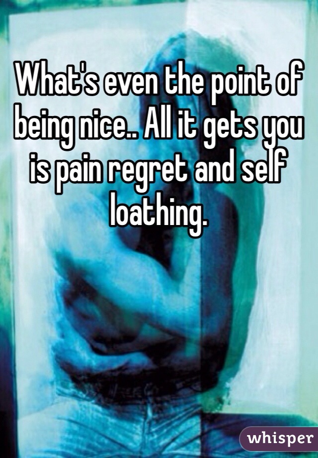 What's even the point of being nice.. All it gets you is pain regret and self loathing.