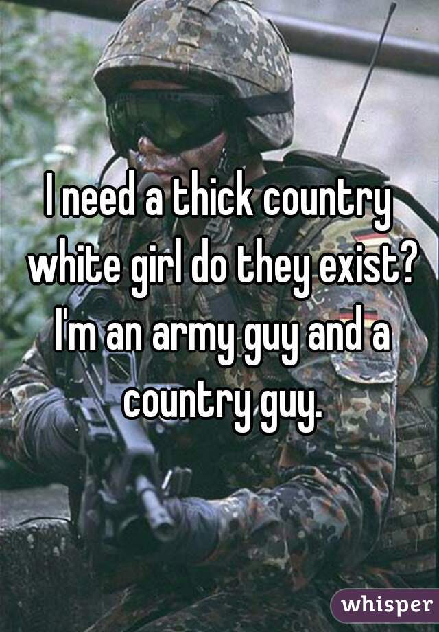 I need a thick country white girl do they exist? I'm an army guy and a country guy.