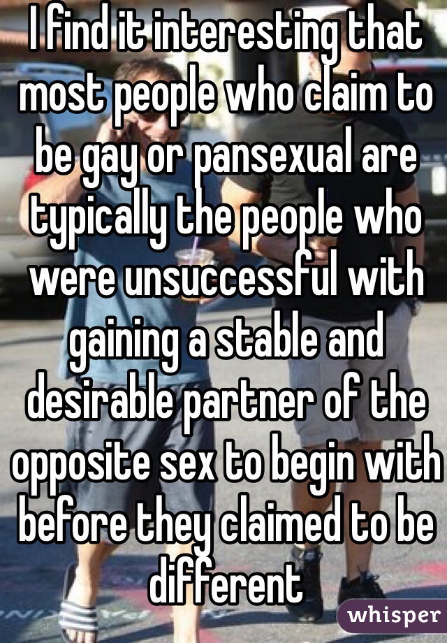 I find it interesting that most people who claim to be gay or pansexual are typically the people who were unsuccessful with gaining a stable and desirable partner of the opposite sex to begin with before they claimed to be different 
