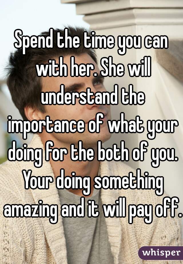 Spend the time you can with her. She will understand the importance of what your doing for the both of you. Your doing something amazing and it will pay off. 