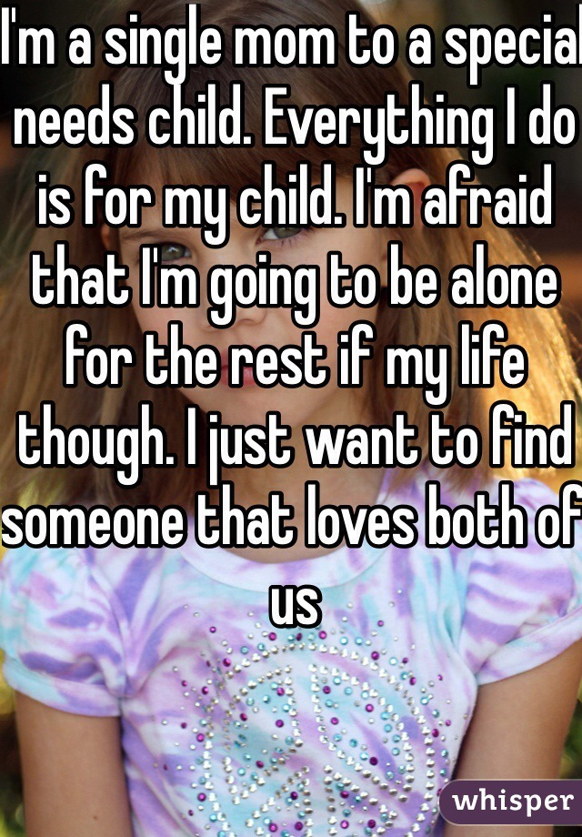 I'm a single mom to a special needs child. Everything I do is for my child. I'm afraid that I'm going to be alone for the rest if my life though. I just want to find someone that loves both of us 
