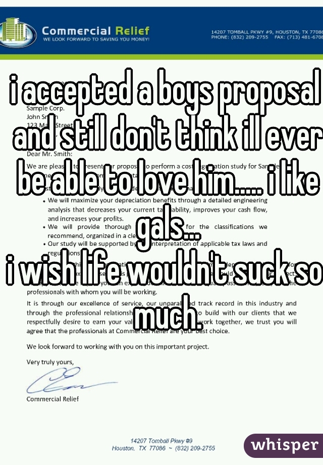 i accepted a boys proposal and still don't think ill ever be able to love him..... i like gals...
i wish life wouldn't suck so much.