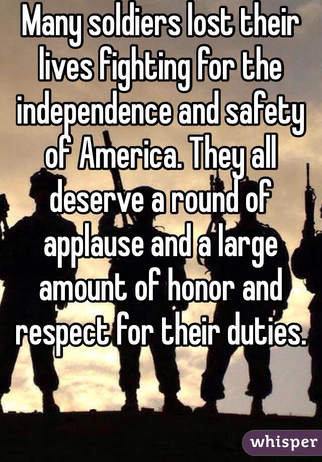 Many soldiers lost their lives fighting for the independence and safety of America. They all deserve a round of applause and a large amount of honor and respect for their duties. 