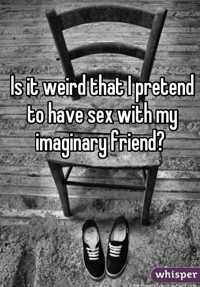 Is it weird that I pretend to have sex with my imaginary friend? 