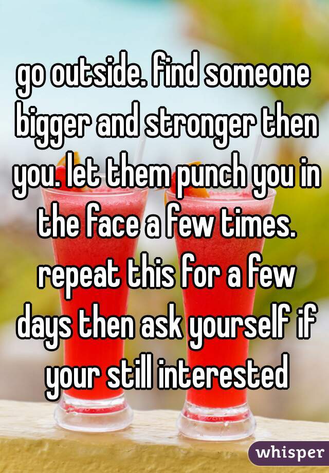 go outside. find someone bigger and stronger then you. let them punch you in the face a few times. repeat this for a few days then ask yourself if your still interested