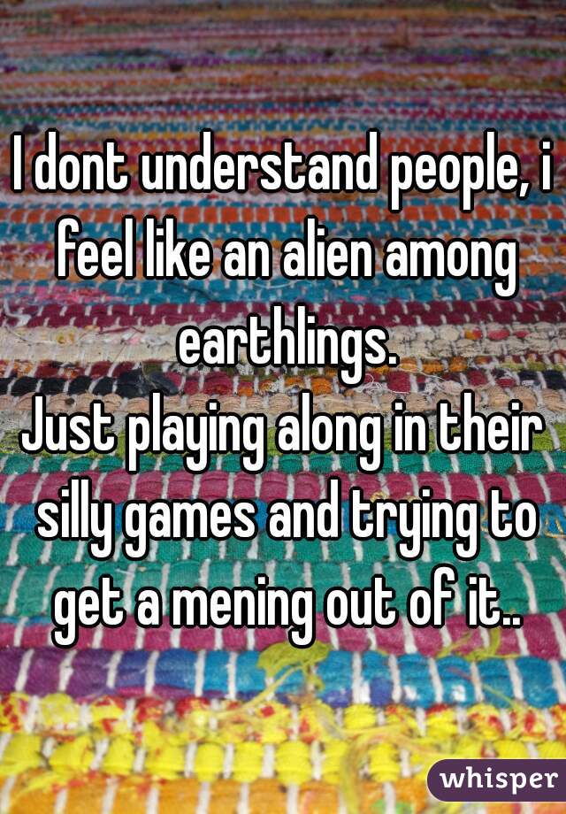 I dont understand people, i feel like an alien among earthlings.
Just playing along in their silly games and trying to get a mening out of it..