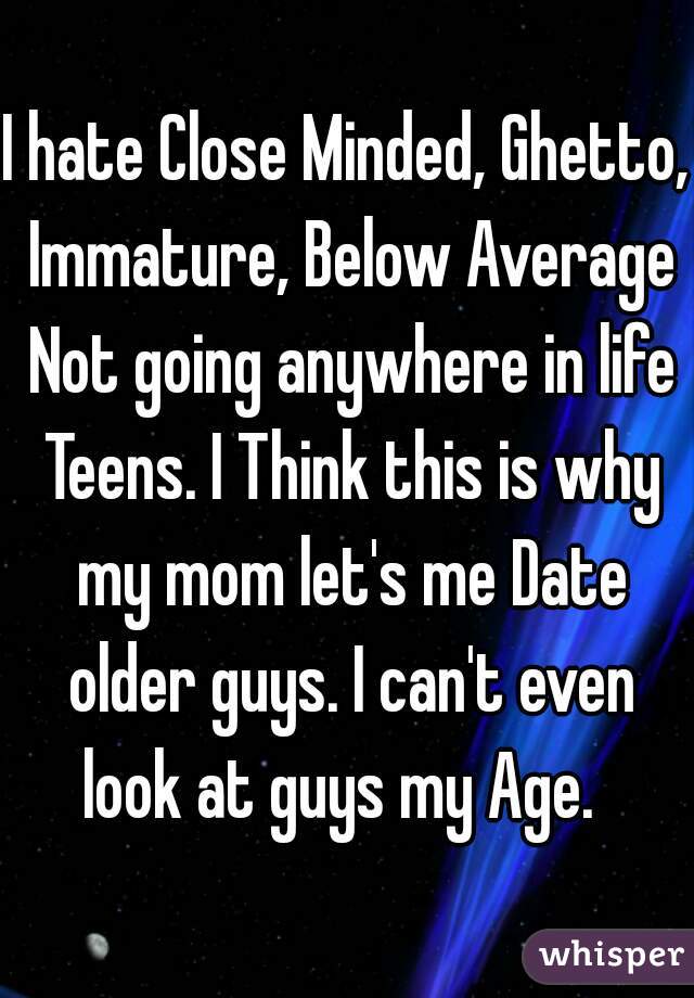 I hate Close Minded, Ghetto, Immature, Below Average Not going anywhere in life Teens. I Think this is why my mom let's me Date older guys. I can't even look at guys my Age.  