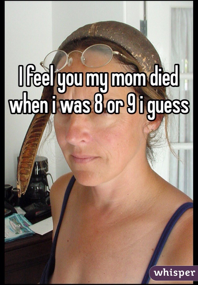 I feel you my mom died when i was 8 or 9 i guess
