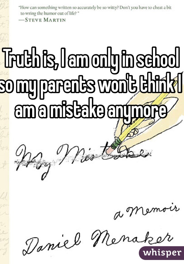 Truth is, I am only in school so my parents won't think I am a mistake anymore
