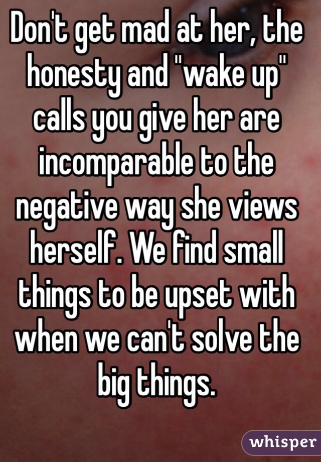 Don't get mad at her, the honesty and "wake up" calls you give her are incomparable to the negative way she views herself. We find small things to be upset with when we can't solve the big things. 