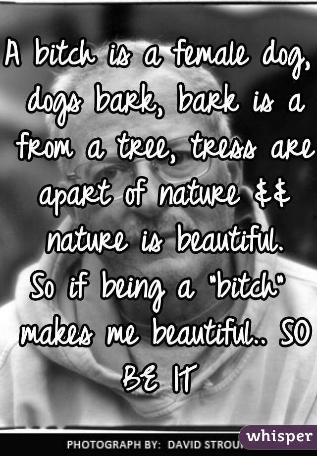 A bitch is a female dog, dogs bark, bark is a from a tree, tress are apart of nature && nature is beautiful.
So if being a "bitch" makes me beautiful.. SO BE IT 