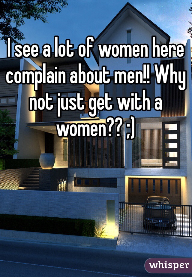I see a lot of women here complain about men!! Why not just get with a women?? ;) 