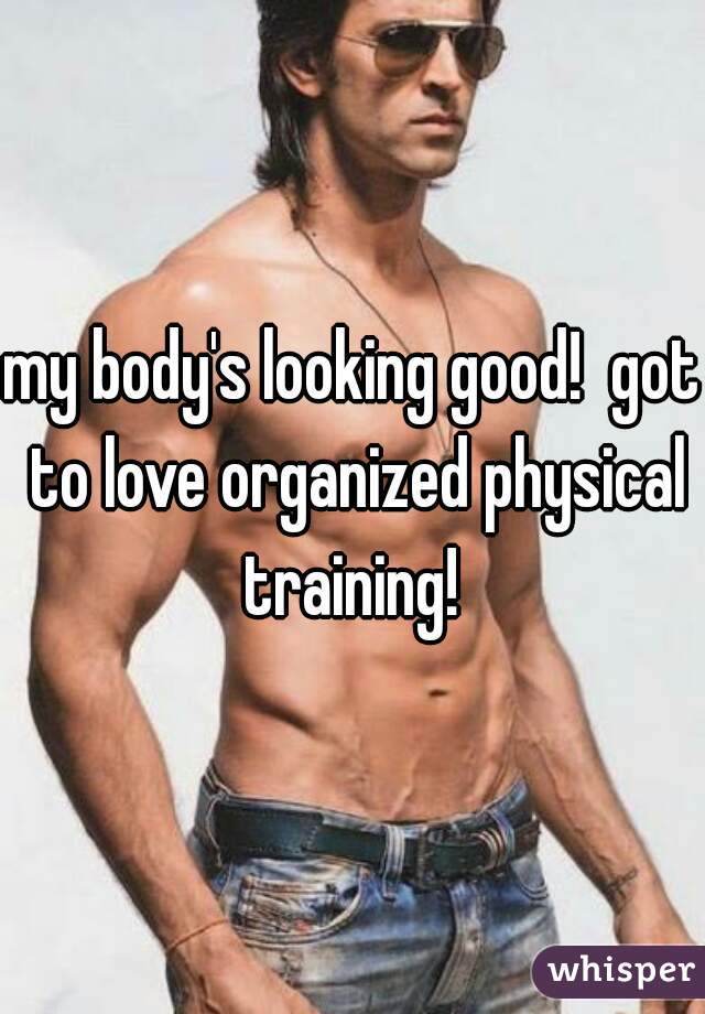 my body's looking good!  got to love organized physical training! 