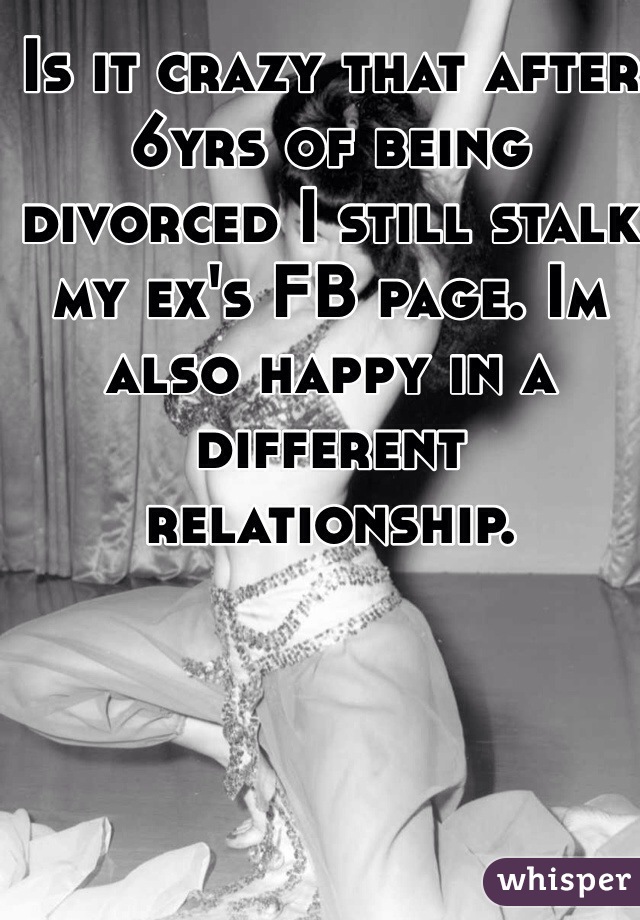 Is it crazy that after 6yrs of being divorced I still stalk my ex's FB page. Im also happy in a different relationship.