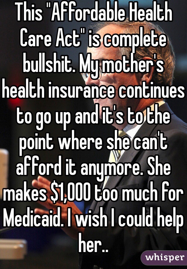 This "Affordable Health Care Act" is complete bullshit. My mother's health insurance continues to go up and it's to the point where she can't afford it anymore. She makes $1,000 too much for Medicaid. I wish I could help her..