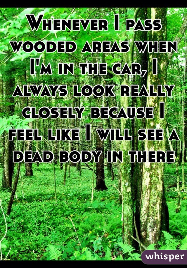Whenever I pass wooded areas when I'm in the car, I always look really closely because I feel like I will see a dead body in there